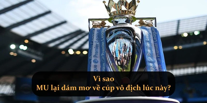 Vì sao MU lại dám mơ về cúp vô địch lúc này?
